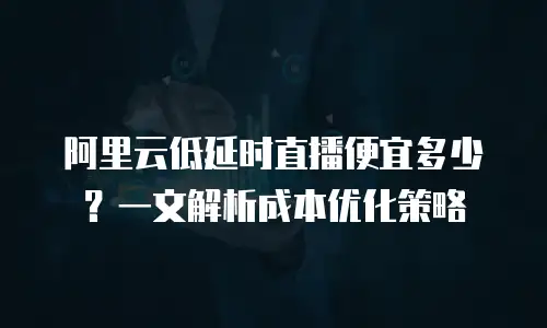阿里云低延时直播便宜多少？一文解析成本优化策略