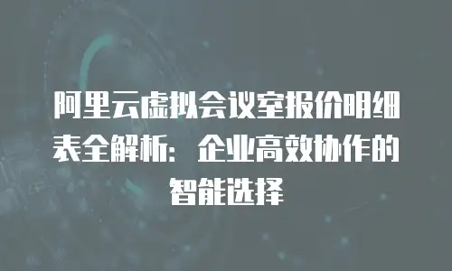 阿里云虚拟会议室报价明细表全解析：企业高效协作的智能选择