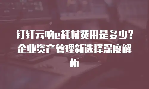钉钉云呐e耗材费用是多少？企业资产管理新选择深度解析