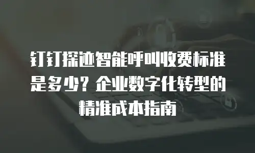 钉钉探迹智能呼叫收费标准是多少？企业数字化转型的精准成本指南
