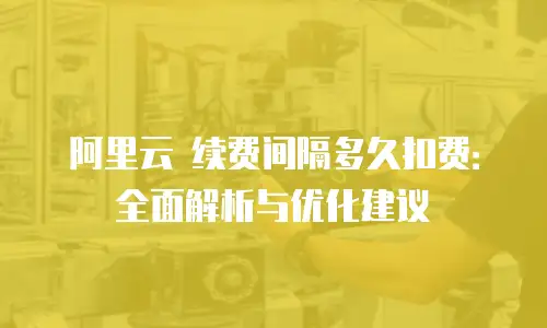 阿里云 续费间隔多久扣费：全面解析与优化建议