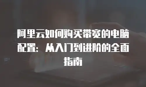 阿里云如何购买带宽的电脑配置：从入门到进阶的全面指南