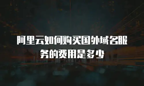 阿里云如何购买国外域名服务的费用是多少