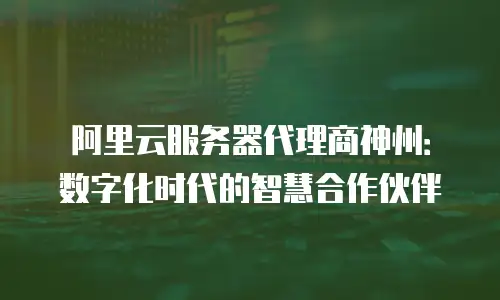 阿里云服务器代理商神州：数字化时代的智慧合作伙伴