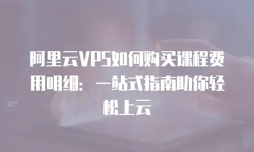 阿里云VPS如何购买课程费用明细：一站式指南助你轻松上云