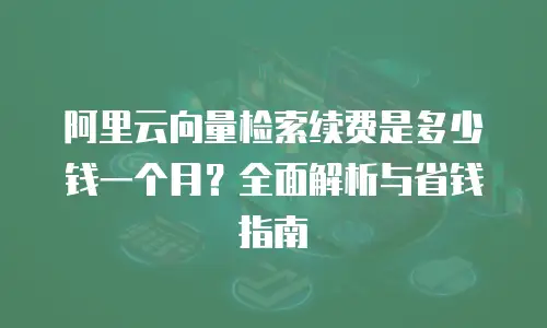 阿里云向量检索续费是多少钱一个月？全面解析与省钱指南