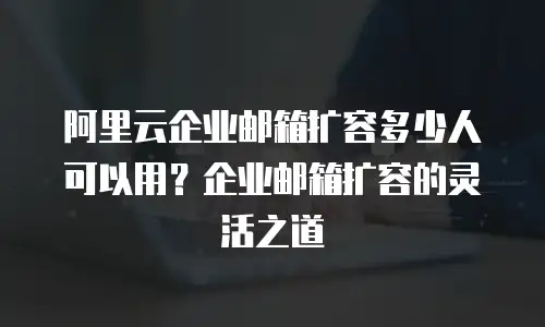 阿里云企业邮箱扩容多少人可以用？企业邮箱扩容的灵活之道