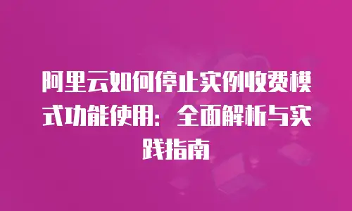 阿里云如何停止实例收费模式功能使用：全面解析与实践指南
