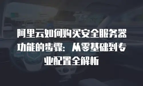 阿里云如何购买安全服务器功能的步骤：从零基础到专业配置全解析