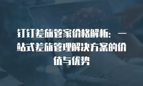 钉钉差旅管家价格解析：一站式差旅管理解决方案的价值与优势