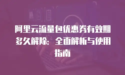 阿里云流量包优惠券有效期多久解除：全面解析与使用指南