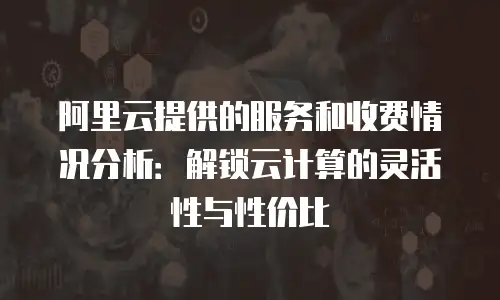 阿里云提供的服务和收费情况分析：解锁云计算的灵活性与性价比
