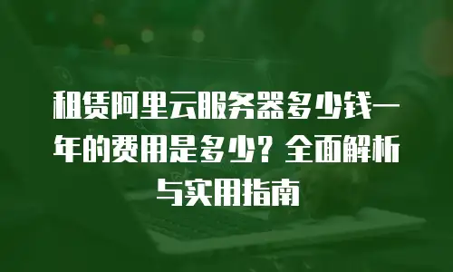 租赁阿里云服务器多少钱一年的费用是多少？全面解析与实用指南