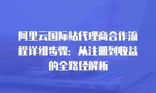 阿里云国际站代理商合作流程详细步骤：从注册到收益的全路径解析