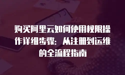 购买阿里云如何使用权限操作详细步骤：从注册到运维的全流程指南