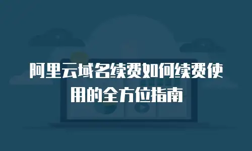 阿里云域名续费如何续费使用的全方位指南