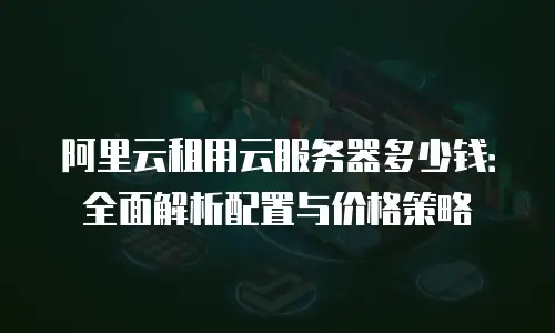 阿里云租用云服务器多少钱：全面解析配置与价格策略