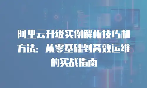 阿里云升级实例解析技巧和方法：从零基础到高效运维的实战指南