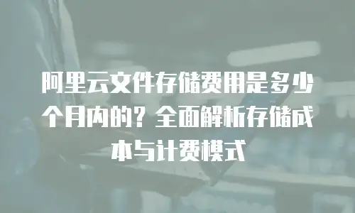 阿里云文件存储费用是多少个月内的？全面解析存储成本与计费模式