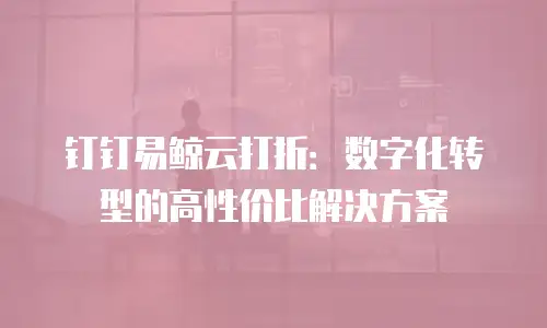 钉钉易鲸云打折：数字化转型的高性价比解决方案