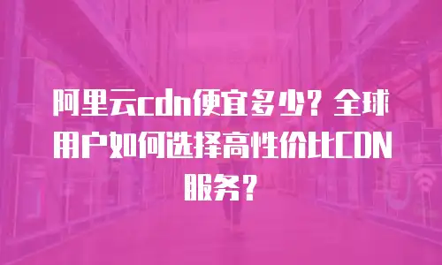 阿里云cdn便宜多少？全球用户如何选择高性价比CDN服务？