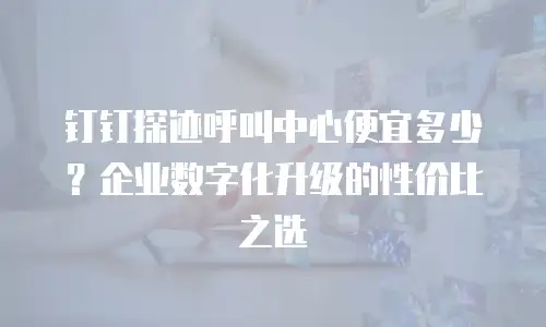 钉钉探迹呼叫中心便宜多少？企业数字化升级的性价比之选