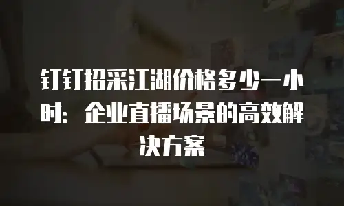 钉钉招采江湖价格多少一小时：企业直播场景的高效解决方案