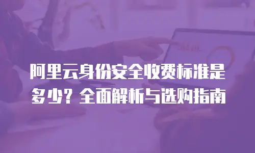 阿里云身份安全收费标准是多少？全面解析与选购指南