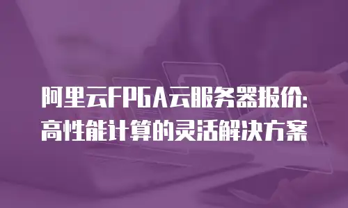 阿里云FPGA云服务器报价：高性能计算的灵活解决方案