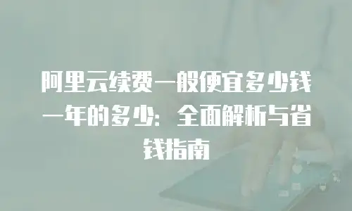 阿里云续费一般便宜多少钱一年的多少：全面解析与省钱指南