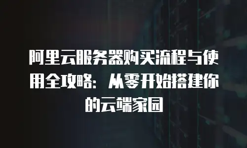 阿里云服务器购买流程与使用全攻略：从零开始搭建你的云端家园