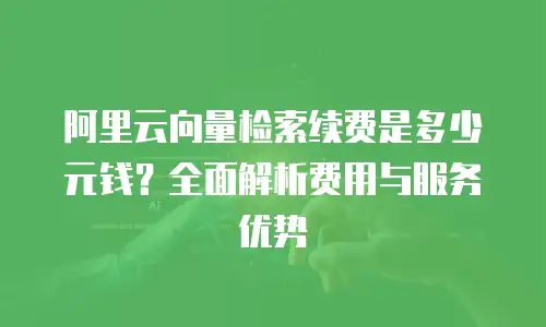 阿里云向量检索续费是多少元钱？全面解析费用与服务优势