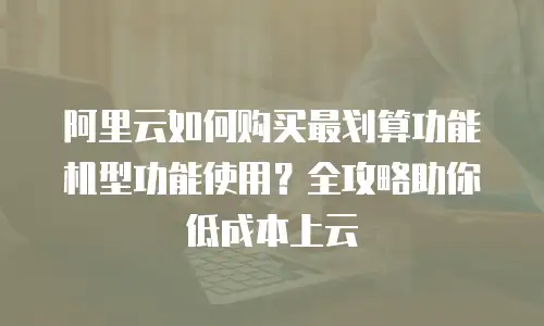 阿里云如何购买最划算功能机型功能使用？全攻略助你低成本上云
