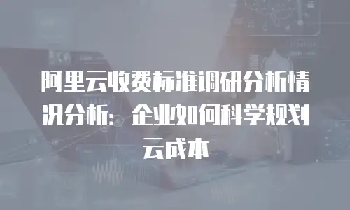 阿里云收费标准调研分析情况分析：企业如何科学规划云成本