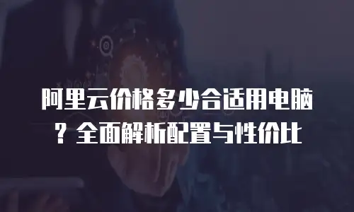 阿里云价格多少合适用电脑？全面解析配置与性价比