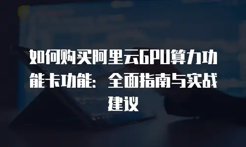 如何购买阿里云GPU算力功能卡功能：全面指南与实战建议