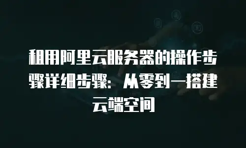 租用阿里云服务器的操作步骤详细步骤：从零到一搭建云端空间