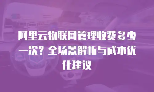 阿里云物联网管理收费多少一次？全场景解析与成本优化建议