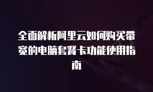 全面解析阿里云如何购买带宽的电脑套餐卡功能使用指南