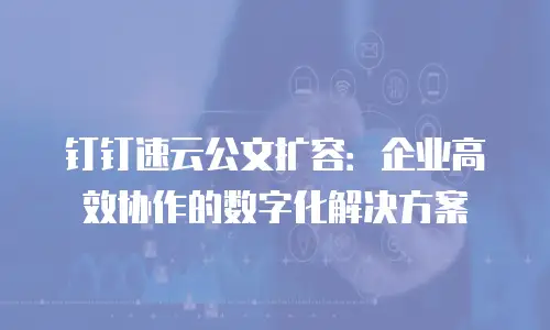 钉钉速云公文扩容：企业高效协作的数字化解决方案