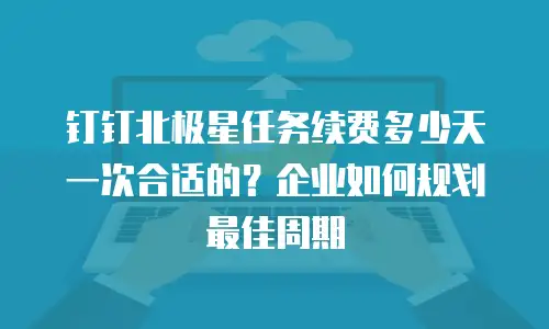 钉钉北极星任务续费多少天一次合适的？企业如何规划最佳周期