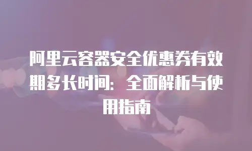 阿里云容器安全优惠券有效期多长时间：全面解析与使用指南