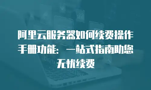 阿里云服务器如何续费操作手册功能：一站式指南助您无忧续费