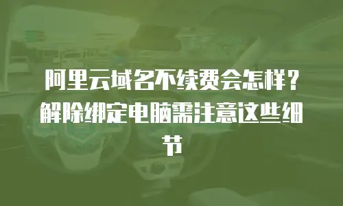 阿里云域名不续费会怎样？解除绑定电脑需注意这些细节