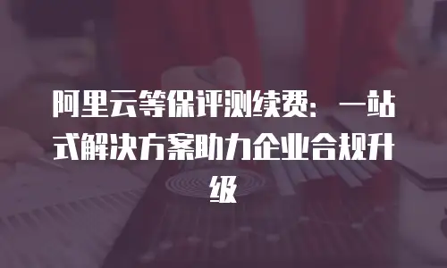 阿里云等保评测续费：一站式解决方案助力企业合规升级