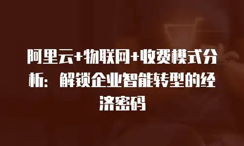 阿里云+物联网+收费模式分析：解锁企业智能转型的经济密码