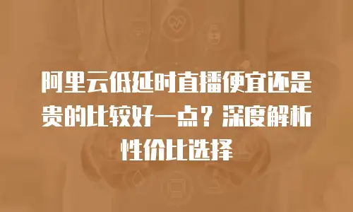 阿里云低延时直播便宜还是贵的比较好一点？深度解析性价比选择