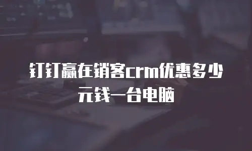 钉钉赢在销客crm优惠多少元钱一台电脑