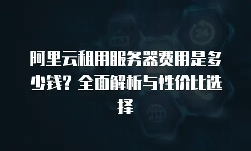 阿里云租用服务器费用是多少钱？全面解析与性价比选择