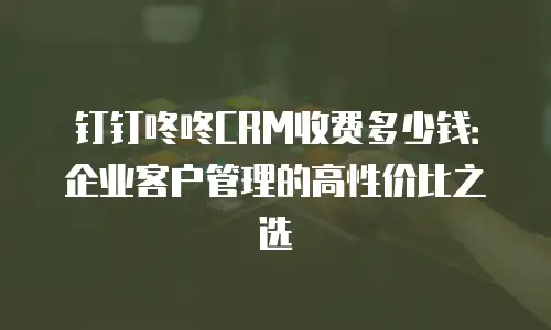 钉钉咚咚CRM收费多少钱：企业客户管理的高性价比之选